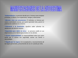 MANIFESTACIONES DE LA AUTOESTIMA Independencia:   La persona decide por sí misma como emplear el tiempo, el dinero, las ocupaciones, amigos y diversiones.  Afrontar retos con entusiasmos:  El individuo se interesa por cosas o actividades nuevas, que quiere aprender más y poner en práctica la confianza en sí mismo. Tolerancia a la frustración:   Significa saber afrontar los obstáculos de distinta manera  Capacidad para influir en otros :  La persona confía en sus impresiones y en el efecto que produce en los demás. Asumir responsabilidad:  La responsabilidad indica que quien actúa por sí mismo con seguridad, asume sus tareas o necesidades.   Orgullo por los logros:   Es la aceptación y reconocimiento de los logros personales, presumiendo de vez en cuando por ellos. 