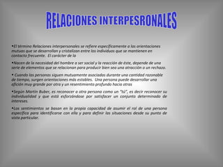 RELACIONES INTERPESRONALES El término Relaciones interpersonales se refiere específicamente a las orientaciones mutuas que se desarrollan y cristalizan entre los individuos que se mantienen en contacto frecuente.  El carácter de la  Nacen de la necesidad del hombre a ser social y la reacción de éste, depende de una serie de elementos que se relacionan para producir bien sea una atracción o un rechazo. Cuando las personas siguen mutuamente asociadas durante una cantidad razonable de tiempo, surgen orientaciones más estables.  Una persona puede desarrollar una afición muy grande por otra y un resentimiento profundo hacia otras   Según Martín Buber, es reconocer a otra persona como un “tú”, es decir reconocer su individualidad y que está esforzándose por satisfacer un conjunto determinado de intereses. Los sentimientos se basan en la propia capacidad de asumir el rol de una persona específica para identificarse con ella y para definir las situaciones desde su punto de vista particular. 