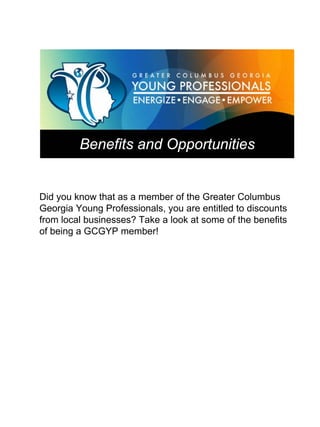 Benefits and Opportunities


Did you know that as a member of the Greater Columbus
Georgia Young Professionals, you are entitled to discounts
from local businesses? Take a look at some of the benefits
of being a GCGYP member!
 