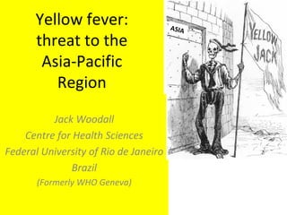 Yellow fever: threat to the Asia-Pacific Region Jack Woodall Centre for Health Sciences Federal University of Rio de Janeiro Brazil (Formerly WHO Geneva) ASIA 