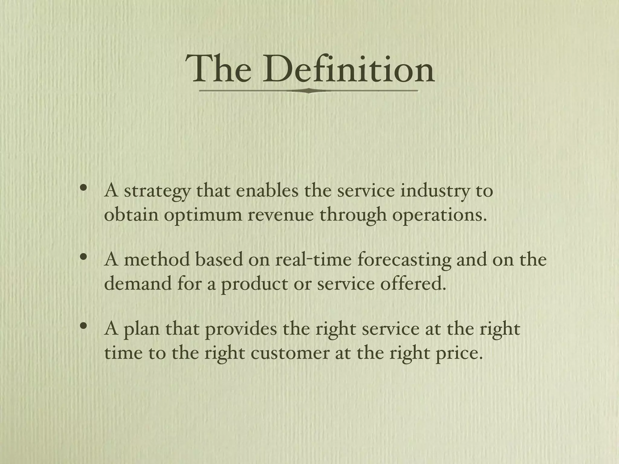 The Definition A strategy that enables the service industry to obtain optimum revenue through operations. A method based on real-time forecasting and on the demand for a product or service offered.  A plan that provides the right service at the right time to the right customer at the right price.  