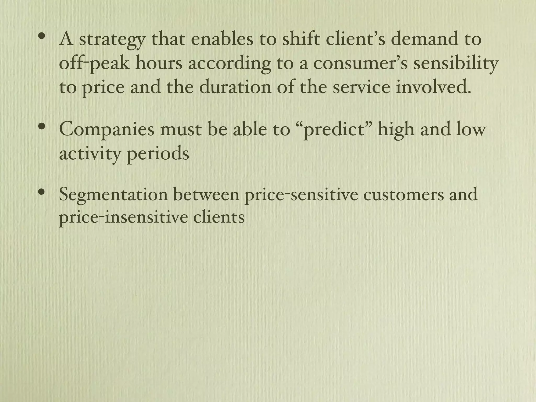 A strategy that enables to shift client’s demand to off-peak hours according to a consumer’s sensibility to price and the duration of the service involved. Companies must be able to “predict” high and low activity periods Segmentation between price-sensitive customers and price-insensitive clients 