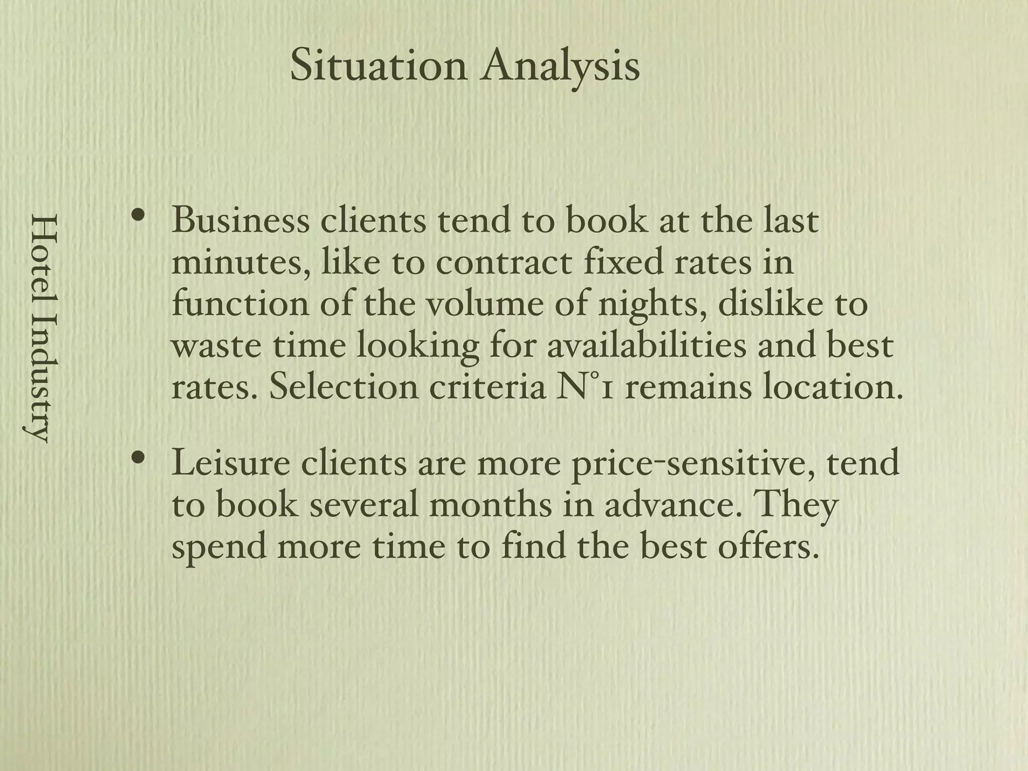 Business clients tend to book at the last minutes, like to contract fixed rates in function of the volume of nights, dislike to waste time looking for availabilities and best rates. Selection criteria N°1 remains location. Leisure clients are more price-sensitive, tend to book several months in advance. They spend more time to find the best offers. Situation Analysis Hotel Industry 