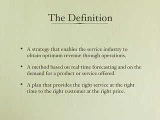 The Definition A strategy that enables the service industry to obtain optimum revenue through operations. A method based on real-time forecasting and on the demand for a product or service offered.  A plan that provides the right service at the right time to the right customer at the right price.  