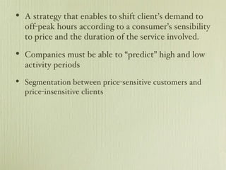 A strategy that enables to shift client’s demand to off-peak hours according to a consumer’s sensibility to price and the duration of the service involved. Companies must be able to “predict” high and low activity periods Segmentation between price-sensitive customers and price-insensitive clients 