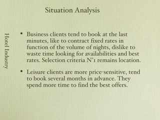 Business clients tend to book at the last minutes, like to contract fixed rates in function of the volume of nights, dislike to waste time looking for availabilities and best rates. Selection criteria N°1 remains location. Leisure clients are more price-sensitive, tend to book several months in advance. They spend more time to find the best offers. Situation Analysis Hotel Industry 
