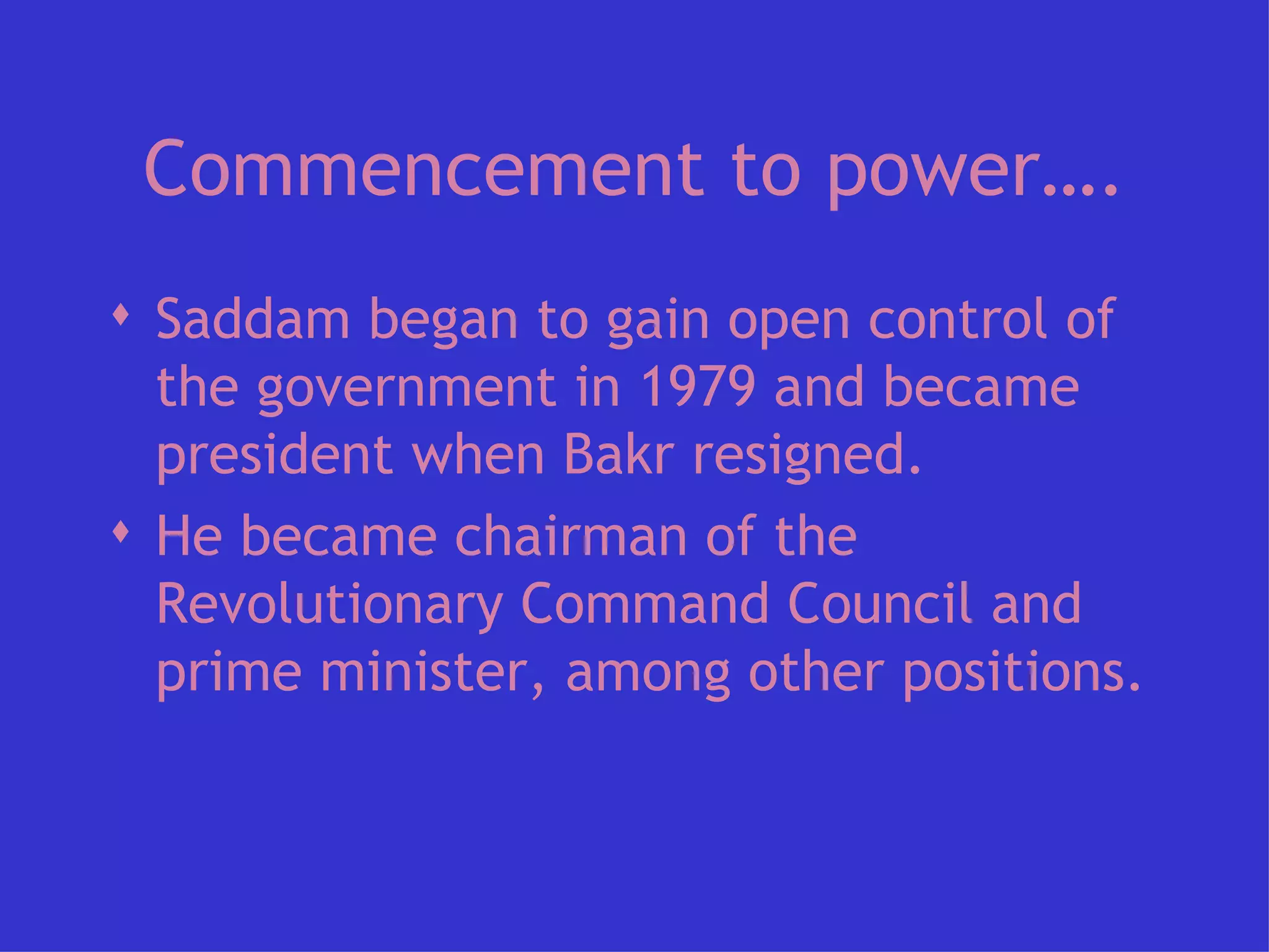 Commencement to power…. Saddam began to gain open control of the government in 1979 and became president when Bakr resigned.  He became chairman of the Revolutionary Command Council and prime minister, among other positions.  