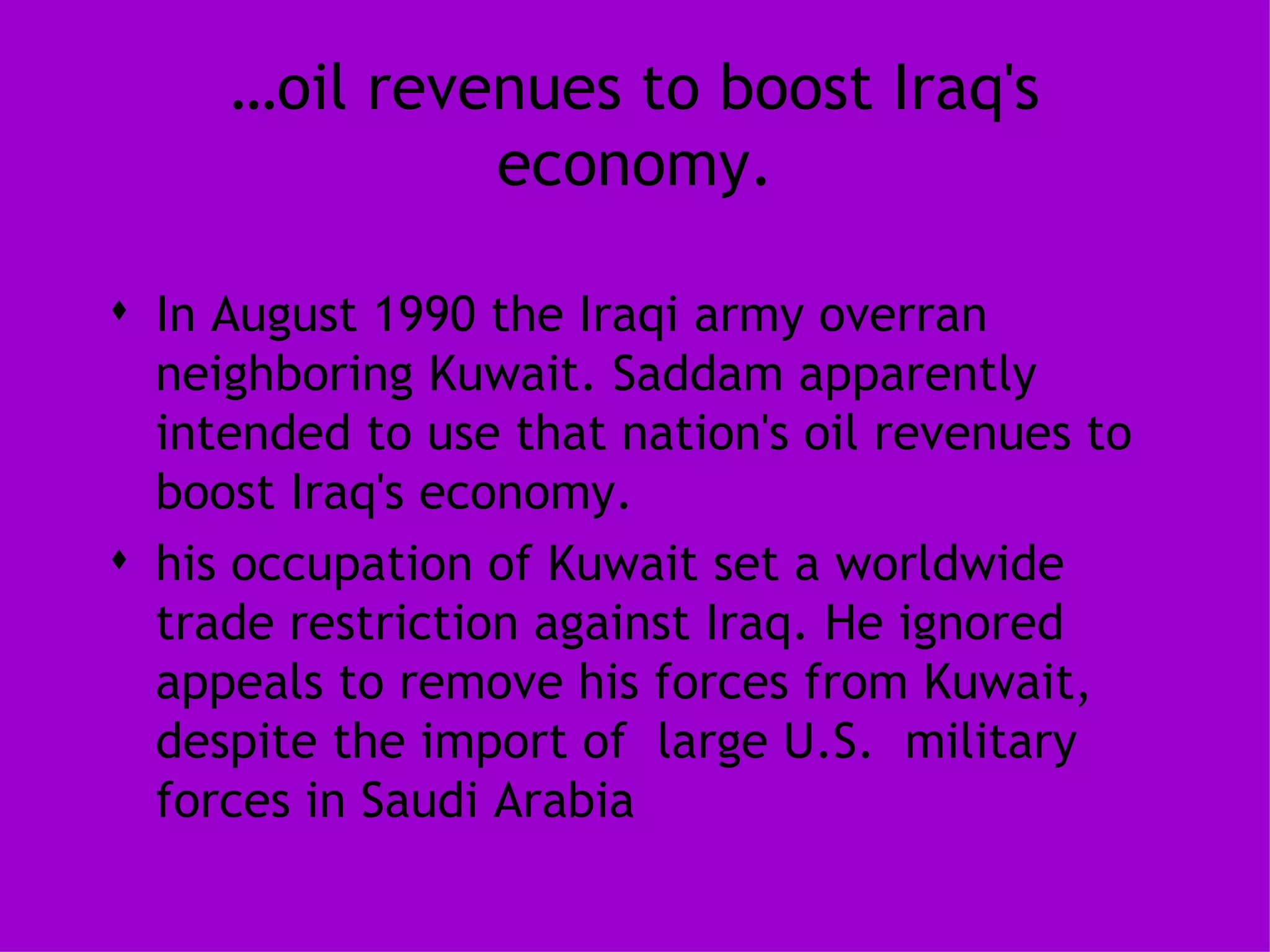 … oil revenues to boost Iraq's economy. In August 1990 the Iraqi army overran neighboring Kuwait. Saddam apparently intended to use that nation's oil revenues to boost Iraq's economy. his occupation of Kuwait set a worldwide trade restriction against Iraq. He ignored appeals to remove his forces from Kuwait, despite the import of  large U.S.  military forces in Saudi Arabia 