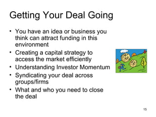 Getting Your Deal Going You have an idea or business you think can attract funding in this environment Creating a capital strategy to access the market efficiently Understanding Investor Momentum Syndicating your deal across groups/firms What and who you need to close the deal 