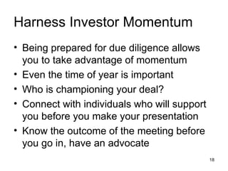 Harness Investor Momentum Being prepared for due diligence allows you to take advantage of momentum Even the time of year is important Who is championing your deal? Connect with individuals who will support you before you make your presentation Know the outcome of the meeting before you go in, have an advocate 