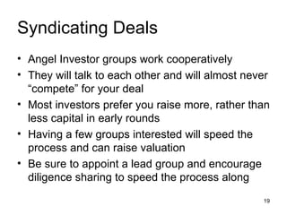 Syndicating Deals Angel Investor groups work cooperatively They will talk to each other and will almost never “compete” for your deal Most investors prefer you raise more, rather than less capital in early rounds Having a few groups interested will speed the process and can raise valuation Be sure to appoint a lead group and encourage diligence sharing to speed the process along 