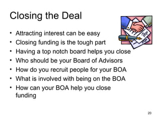 Closing the Deal Attracting interest can be easy Closing funding is the tough part Having a top notch board helps you close Who should be your Board of Advisors How do you recruit people for your BOA What is involved with being on the BOA How can your BOA help you close funding 