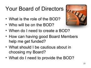 Your Board of Directors What is the role of the BOD? Who will be on the BOD? When do I need to create a BOD? How can having good Board Members help me get funded? What should I be cautious about in choosing my Board? What do I need to provide the BOD? 