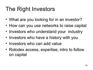 The Right Investors What are you looking for in an investor? How can you use networks to raise capital Investors who understand your  industry Investors who have a history with you Investors who can add value  Rolodex access, expertise, intro to follow on capital  