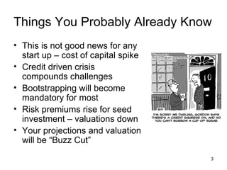 Things You Probably Already Know This is not good news for any start up – cost of capital spike Credit driven crisis compounds challenges Bootstrapping will become mandatory for most Risk premiums rise for seed investment – valuations down Your projections and valuation will be “Buzz Cut” 