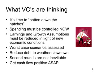What VC’s are thinking It’s time to “batten down the hatches” Spending must be controlled NOW Earnings and Growth Assumptions must be reduced in light of new economic conditions Worst case scenarios assessed Reduce debt to weather slowdown Second rounds are not inevitable Get cash flow positive ASAP 