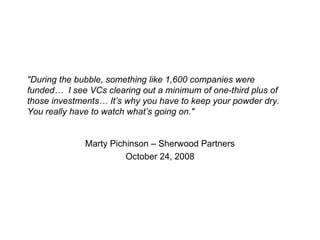 "During the bubble, something like 1,600 companies were funded…  I see VCs clearing out a minimum of one-third plus of those investments… It’s why you have to keep your powder dry. You really have to watch what’s going on." Marty Pichinson – Sherwood Partners October 24, 2008 