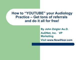 How to “YOUTUBE” your Audiology Practice – Get tons of referrals  and do it all for free! By John Zeigler Au.D. AuDNet, Inc.  VP Marketing Visit  www.NowiHear.com 