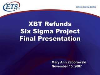 XBT Refunds
Six Sigma Project
Final Presentation


         Mary Ann Zaborowski
         November 15, 2007
 