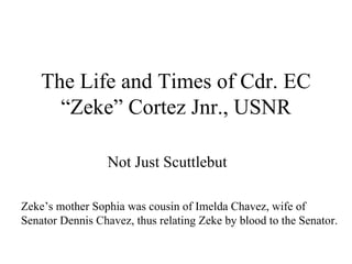The Life and Times of Cdr. EC “Zeke” Cortez Jnr., USNR Not Just Scuttlebut Zeke’s mother Sophia was cousin of Imelda Chavez, wife of Senator Dennis Chavez, thus relating Zeke by blood to the Senator. 
