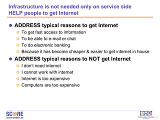 Infrastructure is not needed only on service side  HELP people to get Internet ADDRESS typical reasons to get Internet To get fast access to information To be able to e-mail or chat To do electronic banking Because it has become cheaper & easier to get internet in   house ADDRESS typical reasons to NOT get Internet I don’t need internet I cannot work with internet Internet is too expensive Computers are too expensive 