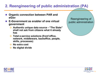 2.  Reengineering of public administration  (PA) Organic connection between PAR and eGov E-Government as enabler of one virtual government Authentic unique data source -  “The State”  shall not ask from citizens what it already has Total e-service solutions ( front’office, network, middleware, backoffice, people, skills, processes) No extra cost No digital divide Reengineering of public administration 