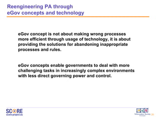 Reengineering PA through eGov concepts and technology eGov concept is not about making wrong processes more efficient through usage of technology, it is about providing the solutions for abandoning inappropriate processes and rules.  eGov concepts enable governments to deal with more challenging tasks in increasingly complex environments with less direct governing power and control.  
