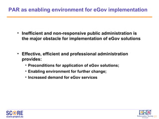 PAR as enabling environment for eGov implementation Inefficient and non-responsive public administration is the major obstacle for implementation of eGov solutions Effective, efficient and professional administration provides: Preconditions for application of eGov solutions; Enabling environment for further change;  Increased demand for eGov services 