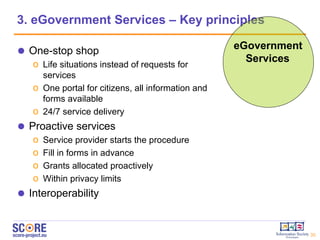3. eGovernment Services – Key principles eGovernment Services One-stop shop Life situations instead of requests for services One portal for citizens, all information and forms available  24/7 service delivery Proactive services Service provider starts the procedure Fill in forms in advance Grants allocated proactively Within privacy limits Interoperability 