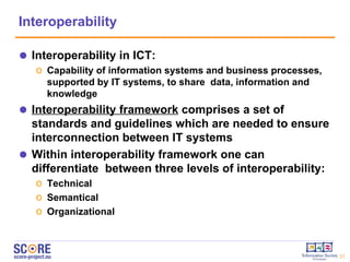 Interoperability Interoperability in ICT:  Capability of information systems and business processes, supported by IT systems, to share  data, information and knowledge Interoperabil ity framework  comprises a set of standards and guidelines which are needed to ensure interconnection between IT systems Within interoperability framework one can differentiate  between three levels of interoperability : Te c hni cal Semanti cal Organiz ational 