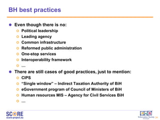 BH best practices Even though there is no: Political leadership Leading agency Common infrastructure Reformed public administration One-stop services Interoperability framework … There are still cases of good practices, just to mention:  CIPS “ Single window” – Indirect Taxation Authority of BiH eGovernment program of Council of Ministers of BiH Human resources MIS – Agency for Civil Services BiH … 