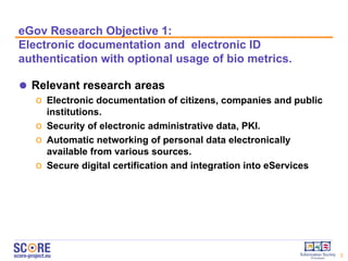 eGov  Research  O bjective  1:  E lectronic  d ocumentation and  e lectronic ID authentication with optional usage of bio metrics.  Relevant research areas  Electronic documentation of citizens, companies and public institutions. Security of electronic administrative data, PKI. Automatic networking of personal data electronically available from various sources. Secure digital certification and integration into eServices  