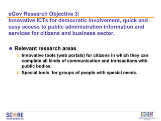 eGov  Research  O bjective  3:  Innovative ICTs for democratic involvement , quick and easy access to public administration information and services for citizens and business sector.  Relevant research areas  Innovative tools (web portals) for citizens in which they can complete all kinds of communication and transactions with public bodies. Special tools  for groups of people with special needs.  