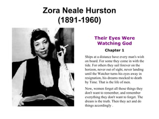 Zora Neale Hurston (1891-1960) Their Eyes Were Watching God Chapter 1 Ships at a distance have every man's wish on board. For some they come in with the tide. For others they sail forever on the horizon, never out of sight, never landing until the Watcher turns his eyes away in resignation, his dreams mocked to death by Time. That is the life of men. Now, women forget all those things they don't want to remember, and remember everything they don't want to forget. The dream is the truth. Then they act and do things accordingly . 