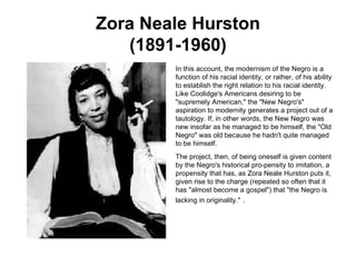 Zora Neale Hurston (1891-1960) In this account, the modernism of the Negro is a function of his racial identity, or rather, of his ability to establish the right relation to his racial identity. Like Coolidge's Americans desiring to be "supremely American," the "New Negro's" aspiration to modernity generates a project out of a tautology. If, in other words, the New Negro was new insofar as he managed to be himself, the "Old Negro" was old because he hadn't quite managed to be himself.  The project, then, of being oneself is given content by the Negro's historical pro-pensity to imitation, a propensity that has, as Zora Neale Hurston puts it, given rise to the charge (repeated so often that it has "almost become a gospel") that "the Negro is lacking in originality."   . 