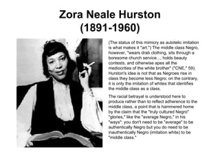 Zora Neale Hurston (1891-1960) (The status of this mimicry as autotelic imitation is what makes it "art.") The middle class Negro, however, "wears drab clothing, sits through a boresome church service..., holds beauty contests, and otherwise apes all the mediocrities of the white brother" ("CNE," 59). Hurston's idea is not that as Negroes rise in class they become less Negro; on the contrary, it is only the imitation of whites that identifies the middle class as a class.  The racial betrayal is understood here to produce rather than to reflect adherence to the middle class, a point that is hammered home by the claim that the "truly cultured Negro" "glories," like the "average Negro," in his "ways": you don't need to be "average" to be authentically Negro but you do need to be inauthentically Negro (imitation white) to be "middle class."  