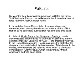 Folktales Some  of the best know African American folktales are those "told" by Uncle Remus. Uncle Remus is the fictional narrator of tales retold by Joel Chandler Harris.  In those tales, Uncle Remus tells of various allegorized creatures, most notably he tells of the various antics of Brer Rabbit as he cunningly outwits Brer Fox time and time again.  In his book  Uncle Remus: his Songs and Sayings , Harris acknowledges that the tales he attempts to "preserve in their original simplicity"(Spalding, 1972, p.4), are created by slaves. In the Uncle Remus stories, Harris maintains the dialect of the slaves and accurately depicts the character of the slaves. In the stories, the characters are referred to as "Brer", a dialectical contraction of "Brother"(p.6), which is how many African Americans address each other.  