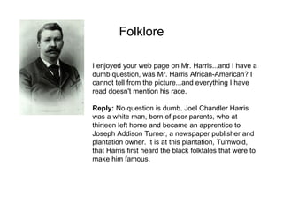 Folklore I enjoyed your web page on Mr. Harris...and I have a dumb question, was Mr. Harris African-American? I cannot tell from the picture...and everything I have read doesn't mention his race.  Reply:  No question is dumb. Joel Chandler Harris was a white man, born of poor parents, who at thirteen left home and became an apprentice to Joseph Addison Turner, a newspaper publisher and plantation owner. It is at this plantation, Turnwold, that Harris first heard the black folktales that were to make him famous.  