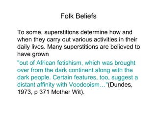 Folk Beliefs To some, superstitions determine how and when they carry out various activities in their daily lives. Many superstitions are believed to have grown "out of African fetishism, which was brought over from the dark continent along with the dark people. Certain features, too, suggest a distant affinity with Voodooism…" (Dundes, 1973, p 371 Mother Wit).  