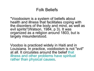 Folk Beliefs "Voodooism is a system of beliefs about health and illness that facilitates coping with the disorders of the body and mind, as well as evil spirits"(Watson, 1984, p 3). It was organized as a religion around 1803, but is largely misunderstood.  Voodoo is practiced widely in Haiti and in Louisiana. In practice, voodooism is not "evil" at all. It circulates around the belief  that illness and other problems have spiritual rather than physical causes .  