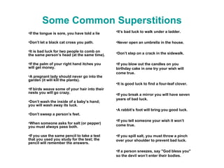 Some Common Superstitions If the tongue is sore, you have told a lie Don’t let a black cat cross you path. It is bad luck for two people to comb on the same person’s head (at the same time). If the palm of your right hand itches you will get money. A pregnant lady should never go into the garden (it will kill the plants). If birds weave some of your hair into their nests you will go crazy. Don’t wash the inside of a baby’s hand; you will wash away its luck. Don’t sweep a person’s feet. When someone asks for salt (or pepper) you must always pass both.  If you use the same pencil to take a test that you used you study for the test; the pencil will remember the answers. It’s bad luck to walk under a ladder. Never open an umbrella in the house. Don’t step on a crack in the sidewalk. If you blow out the candles on you birthday cake in one try your wish will come true. It is good luck to find a four-leaf clover. If you break a mirror you will have seven years of bad luck. A rabbit’s foot will bring you good luck. If you tell someone your wish it won’t come true. If you spill salt, you must throw a pinch over your shoulder to prevent bad luck. If a person sneezes, say "God bless you" so the devil won’t enter their bodies. 