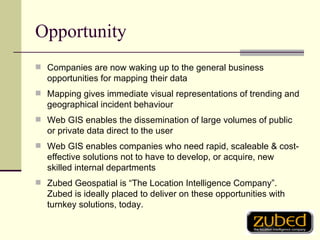 Opportunity Companies are now waking up to the general business opportunities for mapping their data Mapping gives immediate visual representations of trending and geographical incident behaviour Web GIS enables the dissemination of large volumes of public or private data direct to the user Web GIS enables companies who need rapid, scaleable & cost-effective solutions not to have to develop, or acquire, new skilled internal departments Zubed Geospatial is “The Location Intelligence Company”. Zubed is ideally placed to deliver on these opportunities with turnkey solutions, today. 