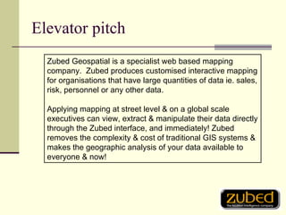 Elevator pitch Zubed Geospatial is a specialist web based mapping company.  Zubed produces customised interactive mapping for organisations that have large quantities of data ie. sales, risk, personnel or any other data.   Applying mapping at street level & on a global scale executives can view, extract & manipulate their data directly through the Zubed interface, and immediately! Zubed removes the complexity & cost of traditional GIS systems & makes the geographic analysis of your data available to everyone & now! 