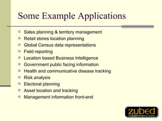 Some Example Applications Sales planning & territory management Retail stores location planning Global Census data representations Field reporting Location based Business Intelligence Government public facing information Health and communicative disease tracking Risk analysis Electoral planning Asset location and tracking Management information front-end 