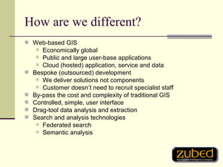How are we different? Web-based GIS Economically global Public and large user-base applications Cloud (hosted) application, service and data Bespoke (outsourced) development We deliver solutions not components Customer doesn’t need to recruit specialist staff By-pass the cost and complexity of traditional GIS Controlled, simple, user interface Drag-tool data analysis and extraction Search and analysis technologies Federated search Semantic analysis 