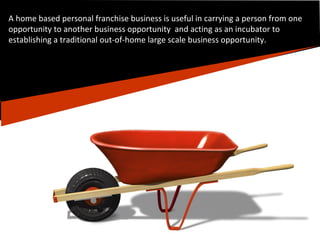 A home based personal franchise business is useful in carrying a person from one opportunity to another business opportunity  and acting as an incubator to establishing a traditional out-of-home large scale business opportunity. 