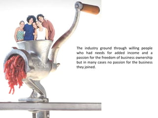 The industry ground through willing people who had needs for added income and a passion for the freedom of business ownership but in many cases no passion for the business they joined. 