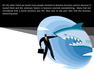 On the other hand we found many people hesitant to become business owners because it scared them and the unknown factors in business seemed overwhelming.  Many had not considered that a home business was the ideal way to dip your toes into the business ownership pool.  