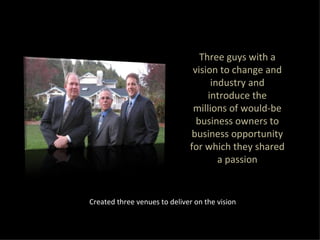 Three guys with a vision to change and industry and introduce the millions of would-be business owners to business opportunity for which they shared a passion Created three venues to deliver on the vision 