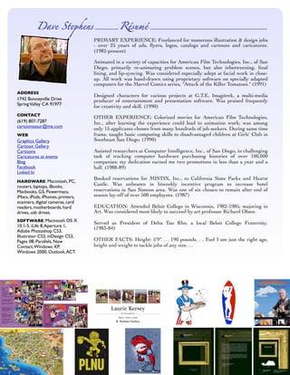 Dave Steens                      Résumé
                                   PRIMARY EXPERIENCE: Freelanced for numerous illustration  design jobs
                                   - over 25 years of ads, ﬂyers, logos, catalogs and cartoons and caricatures.
                                   (1982-present)

                                   Animated in a variety of capacities for American Film Technologies, Inc., of San
                                   Diego, primarily re-animating problem scenes, but also inbetweening, ﬁnal
                                   lining, and lip-syncing. Was considered especially adept at facial work in close-
                                   up. All work was hand-drawn using proprietary software on specially adapted
                                   computers for the Marvel Comics series, quot;Attack of the Killer Tomatoes.quot; (1991)
ADDRESS
                                   Designed characters for various projects at G.T.E. Imagitrek, a multi-media
1742 Bonneyville Drive             producer of entertainment and presentation software. Was praised frequently
Spring Valley CA 91977             for creativity and skill. (1990)
CONTACT
                                   OTHER EXPERIENCE: Colorized movies for American Film Technologies,
(619) 807-7287                     Inc., after learning the experience could lead to animation work; was among
cartoonasaur@me.com                only 15 applicants chosen from many hundreds of job seekers. During same time
                                   frame, taught basic computing skills to disadvantaged children at Girls' Club in
WEB
                                   Southeast San Diego. (1990)
Graphics Gallery
Cartoon Gallery
                                   Assisted researchers at Computer Intelligence, Inc., of San Diego, in challenging
Cartoons
                                   task of tracking computer hardware purchasing histories of over 100,000
Caricatures at events
                                   companies; my dedication earned me two promotions in less than a year and a
Blog
Facebook                           half. (1988-89)
Linked In
                                   Booked reservations for MISTIX, Inc., to California State Parks and Hearst
HARDWARE: Macintosh, PC,
                                   Castle. Was unbeaten in biweekly incentive program to increase hotel
routers, laptops, iBooks,
                                   reservations in San Simeon area. Was one of six chosen to remain after end of
Macbooks, G5, Powermacs,
                                   season lay-off of over 500 employees. (1987)
iMacs, iPods, iPhones, printers,
scanners, digital cameras, card
                                   EDUCATION: Attended Beloit College in Wisconsin, 1982-1985, majoring in
readers, motherboards, hard
                                   Art. Was considered most likely to succeed by art professor Richard Olsen.
drives, usb drives.
SOFTWARE: Macintosh OS X
                                   Served as President of Delta Tau Rho, a local Beloit College Fraternity.
10.1-5, iLife 8, Aperture 1,       (1983-84)
Adobe Photoshop CS3,
Illustrator CS3, inDesign CS3,
                                   OTHER FACTS: Height: 5'9quot;. . . 190 pounds. . . Feel I am just the right age,
Pages 08, Parallels, Now
                                   height and weight to tackle jobs of any size. . .
Contact, Windows XP,
Windows 2000, Outlook, ACT.
 